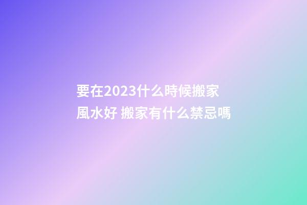 要在2023什么時候搬家風水好 搬家有什么禁忌嗎